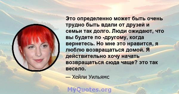 Это определенно может быть очень трудно быть вдали от друзей и семьи так долго. Люди ожидают, что вы будете по -другому, когда вернетесь. Но мне это нравится, я люблю возвращаться домой. Я действительно хочу начать