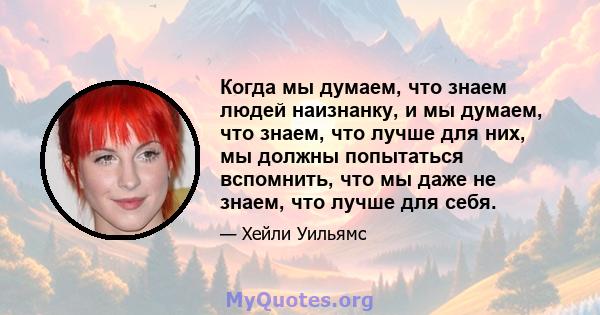 Когда мы думаем, что знаем людей наизнанку, и мы думаем, что знаем, что лучше для них, мы должны попытаться вспомнить, что мы даже не знаем, что лучше для себя.