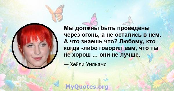 Мы должны быть проведены через огонь, а не остались в нем. А что знаешь что? Любому, кто когда -либо говорил вам, что ты не хорош ... они не лучше.