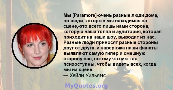 Мы [Paramore]-очень разные люди дома, но люди, которые мы находимся на сцене,-это всего лишь нами сторона, которую наша толпа и аудитория, которая приходит на наши шоу, выводит из нас. Разные люди приносят разные