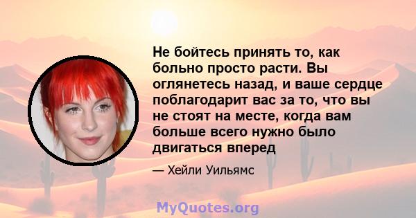 Не бойтесь принять то, как больно просто расти. Вы оглянетесь назад, и ваше сердце поблагодарит вас за то, что вы не стоят на месте, когда вам больше всего нужно было двигаться вперед