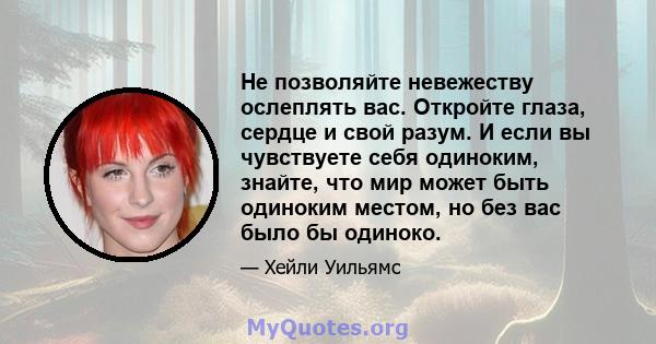 Не позволяйте невежеству ослеплять вас. Откройте глаза, сердце и свой разум. И если вы чувствуете себя одиноким, знайте, что мир может быть одиноким местом, но без вас было бы одиноко.