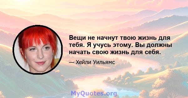 Вещи не начнут твою жизнь для тебя. Я учусь этому. Вы должны начать свою жизнь для себя.