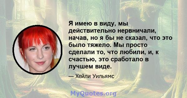 Я имею в виду, мы действительно нервничали, начав, но я бы не сказал, что это было тяжело. Мы просто сделали то, что любили, и, к счастью, это сработало в лучшем виде.