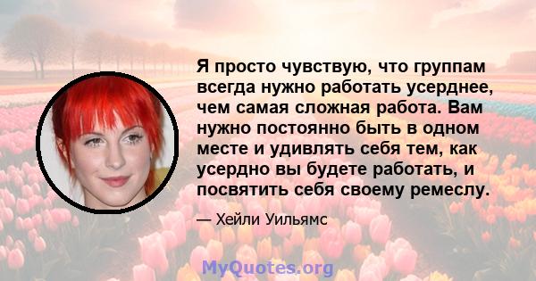 Я просто чувствую, что группам всегда нужно работать усерднее, чем самая сложная работа. Вам нужно постоянно быть в одном месте и удивлять себя тем, как усердно вы будете работать, и посвятить себя своему ремеслу.