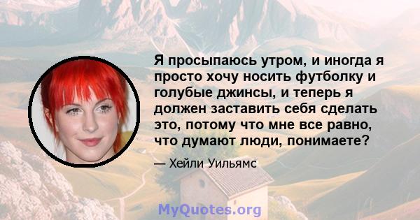 Я просыпаюсь утром, и иногда я просто хочу носить футболку и голубые джинсы, и теперь я должен заставить себя сделать это, потому что мне все равно, что думают люди, понимаете?