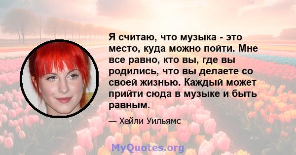 Я считаю, что музыка - это место, куда можно пойти. Мне все равно, кто вы, где вы родились, что вы делаете со своей жизнью. Каждый может прийти сюда в музыке и быть равным.