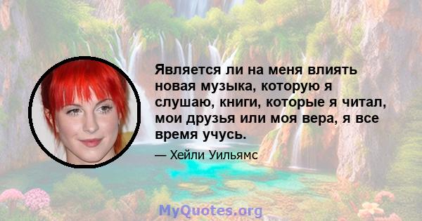 Является ли на меня влиять новая музыка, которую я слушаю, книги, которые я читал, мои друзья или моя вера, я все время учусь.