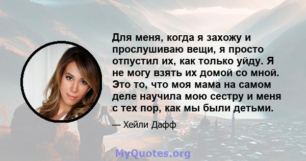 Для меня, когда я захожу и прослушиваю вещи, я просто отпустил их, как только уйду. Я не могу взять их домой со мной. Это то, что моя мама на самом деле научила мою сестру и меня с тех пор, как мы были детьми.