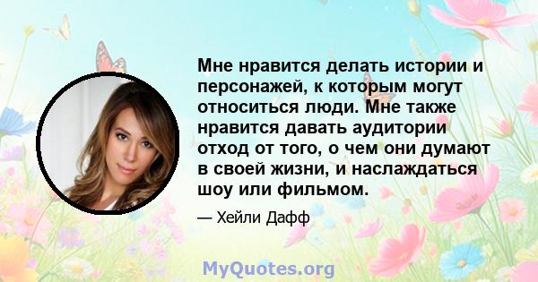 Мне нравится делать истории и персонажей, к которым могут относиться люди. Мне также нравится давать аудитории отход от того, о чем они думают в своей жизни, и наслаждаться шоу или фильмом.