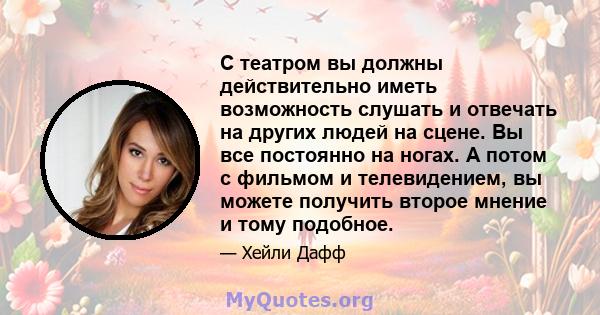 С театром вы должны действительно иметь возможность слушать и отвечать на других людей на сцене. Вы все постоянно на ногах. А потом с фильмом и телевидением, вы можете получить второе мнение и тому подобное.