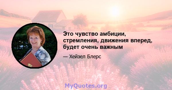 Это чувство амбиции, стремления, движения вперед, будет очень важным