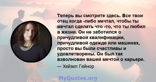 Теперь вы смотрите здесь. Все твои отец когда -либо мечтал, чтобы ты мечтал сделать что -то, что ты любил в жизни. Он не заботился о причудливой квалификации, причудливой одежде или машинах, просто вы были счастливы и