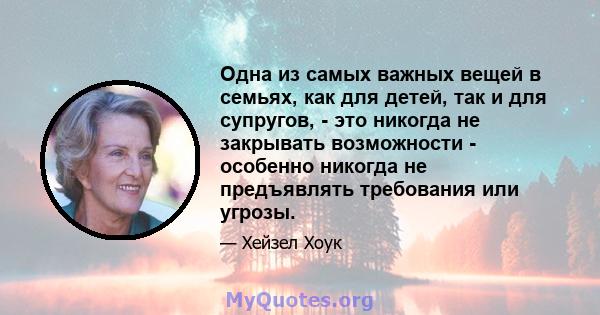 Одна из самых важных вещей в семьях, как для детей, так и для супругов, - это никогда не закрывать возможности - особенно никогда не предъявлять требования или угрозы.