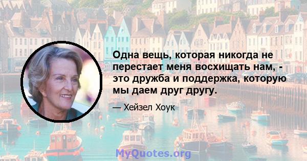 Одна вещь, которая никогда не перестает меня восхищать нам, - это дружба и поддержка, которую мы даем друг другу.