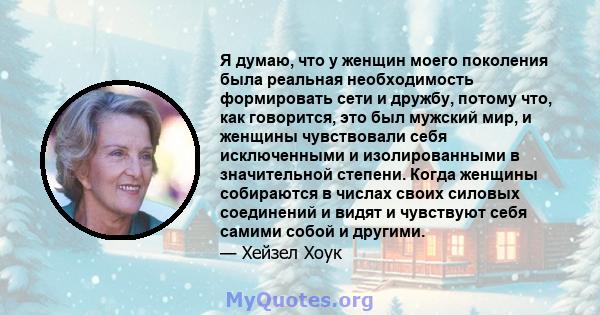 Я думаю, что у женщин моего поколения была реальная необходимость формировать сети и дружбу, потому что, как говорится, это был мужский мир, и женщины чувствовали себя исключенными и изолированными в значительной