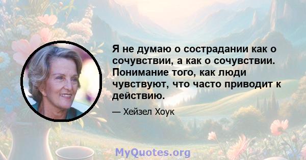 Я не думаю о сострадании как о сочувствии, а как о сочувствии. Понимание того, как люди чувствуют, что часто приводит к действию.