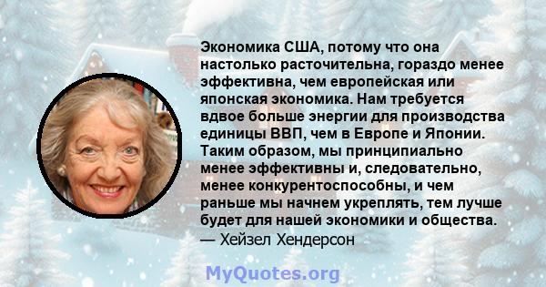 Экономика США, потому что она настолько расточительна, гораздо менее эффективна, чем европейская или японская экономика. Нам требуется вдвое больше энергии для производства единицы ВВП, чем в Европе и Японии. Таким