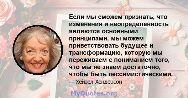 Если мы сможем признать, что изменения и неопределенность являются основными принципами, мы можем приветствовать будущее и трансформацию, которую мы переживаем с пониманием того, что мы не знаем достаточно, чтобы быть