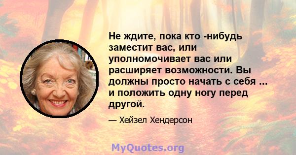 Не ждите, пока кто -нибудь заместит вас, или уполномочивает вас или расширяет возможности. Вы должны просто начать с себя ... и положить одну ногу перед другой.