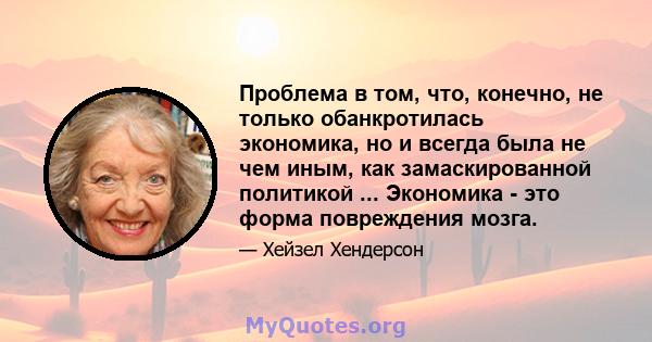 Проблема в том, что, конечно, не только обанкротилась экономика, но и всегда была не чем иным, как замаскированной политикой ... Экономика - это форма повреждения мозга.