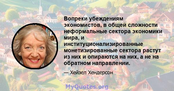 Вопреки убеждениям экономистов, в общей сложности неформальные сектора экономики мира, и институционализированные монетизированные сектора растут из них и опираются на них, а не на обратном направлении.