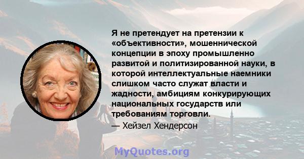 Я не претендует на претензии к «объективности», мошеннической концепции в эпоху промышленно развитой и политизированной науки, в которой интеллектуальные наемники слишком часто служат власти и жадности, амбициям