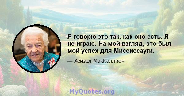 Я говорю это так, как оно есть. Я не играю. На мой взгляд, это был мой успех для Миссиссауги.