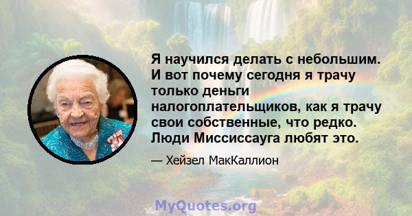 Я научился делать с небольшим. И вот почему сегодня я трачу только деньги налогоплательщиков, как я трачу свои собственные, что редко. Люди Миссиссауга любят это.