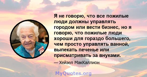 Я не говорю, что все пожилые люди должны управлять городом или вести бизнес, но я говорю, что пожилые люди хороши для гораздо большего, чем просто управлять ванной, выпекать печенье или присматривать за внуками.