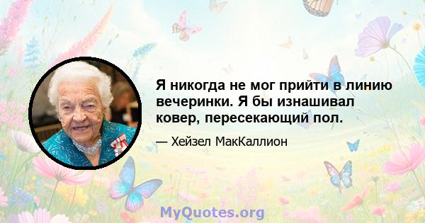 Я никогда не мог прийти в линию вечеринки. Я бы изнашивал ковер, пересекающий пол.