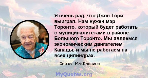 Я очень рад, что Джон Тори выиграл. Нам нужен мэр Торонто, который будет работать с муниципалитетами в районе Большого Торонто. Мы являемся экономическим двигателем Канады, и мы не работаем на всех цилиндрах.