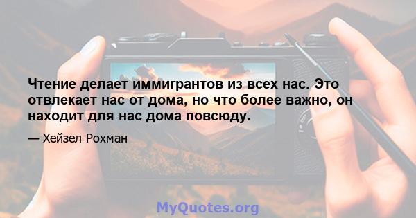 Чтение делает иммигрантов из всех нас. Это отвлекает нас от дома, но что более важно, он находит для нас дома повсюду.