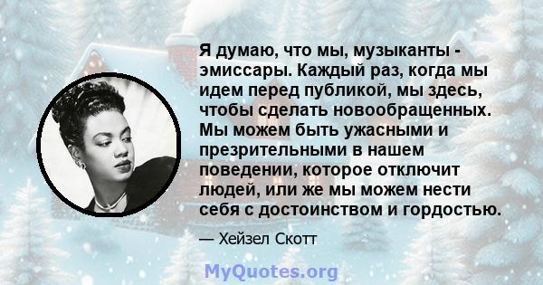 Я думаю, что мы, музыканты - эмиссары. Каждый раз, когда мы идем перед публикой, мы здесь, чтобы сделать новообращенных. Мы можем быть ужасными и презрительными в нашем поведении, которое отключит людей, или же мы можем 