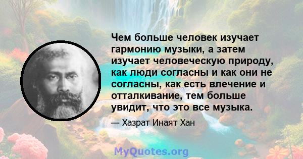 Чем больше человек изучает гармонию музыки, а затем изучает человеческую природу, как люди согласны и как они не согласны, как есть влечение и отталкивание, тем больше увидит, что это все музыка.