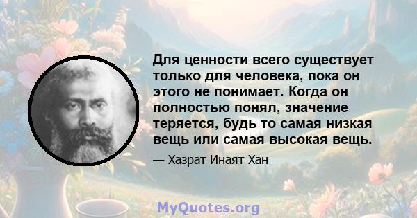 Для ценности всего существует только для человека, пока он этого не понимает. Когда он полностью понял, значение теряется, будь то самая низкая вещь или самая высокая вещь.