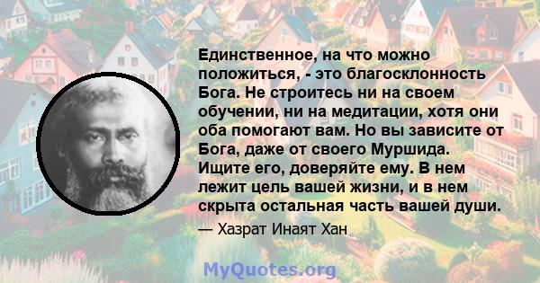 Единственное, на что можно положиться, - это благосклонность Бога. Не строитесь ни на своем обучении, ни на медитации, хотя они оба помогают вам. Но вы зависите от Бога, даже от своего Муршида. Ищите его, доверяйте ему. 