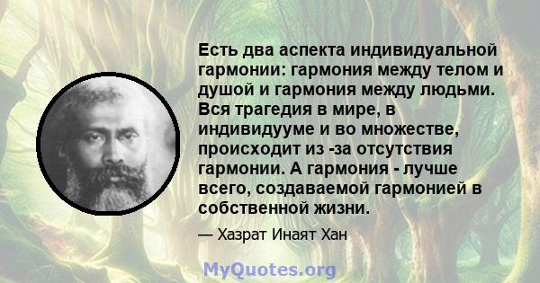 Есть два аспекта индивидуальной гармонии: гармония между телом и душой и гармония между людьми. Вся трагедия в мире, в индивидууме и во множестве, происходит из -за отсутствия гармонии. А гармония - лучше всего,