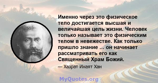 Именно через это физическое тело достигается высшая и величайшая цель жизни. Человек только называет это физическим телом в невежестве. Как только пришло знание ... он начинает рассматривать его как Священный Храм Божий.