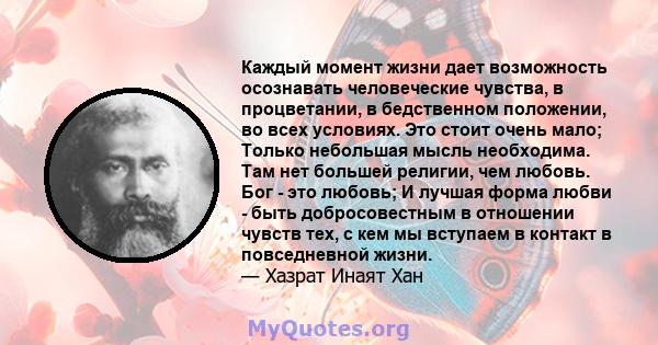 Каждый момент жизни дает возможность осознавать человеческие чувства, в процветании, в бедственном положении, во всех условиях. Это стоит очень мало; Только небольшая мысль необходима. Там нет большей религии, чем