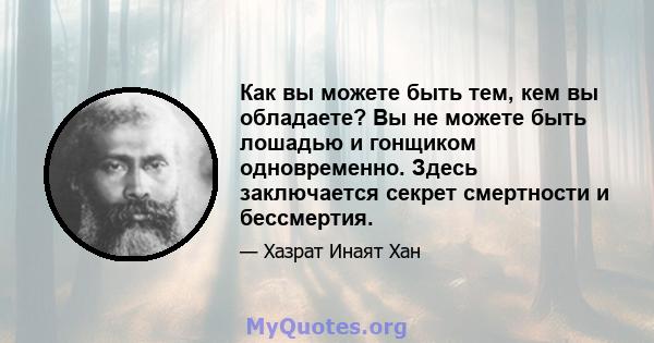 Как вы можете быть тем, кем вы обладаете? Вы не можете быть лошадью и гонщиком одновременно. Здесь заключается секрет смертности и бессмертия.