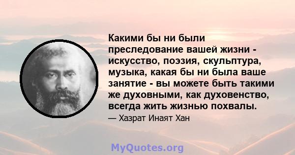 Какими бы ни были преследование вашей жизни - искусство, поэзия, скульптура, музыка, какая бы ни была ваше занятие - вы можете быть такими же духовными, как духовенство, всегда жить жизнью похвалы.