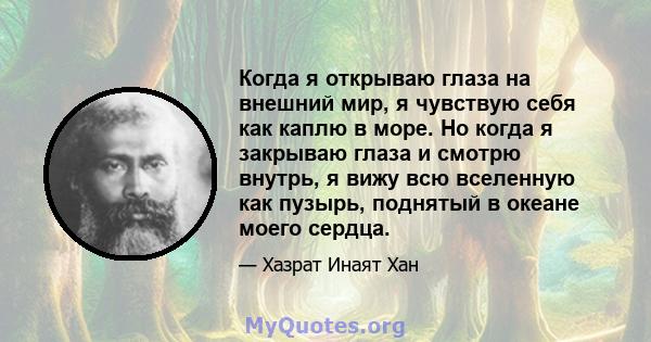 Когда я открываю глаза на внешний мир, я чувствую себя как каплю в море. Но когда я закрываю глаза и смотрю внутрь, я вижу всю вселенную как пузырь, поднятый в океане моего сердца.