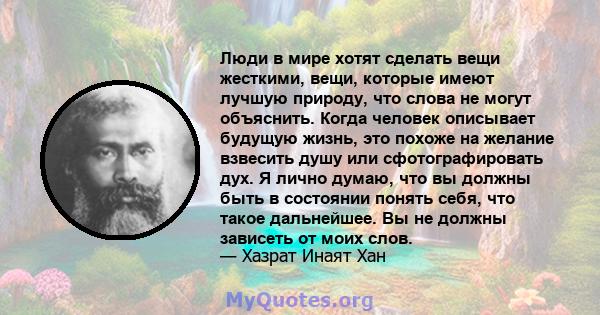 Люди в мире хотят сделать вещи жесткими, вещи, которые имеют лучшую природу, что слова не могут объяснить. Когда человек описывает будущую жизнь, это похоже на желание взвесить душу или сфотографировать дух. Я лично