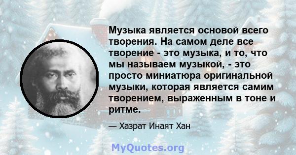 Музыка является основой всего творения. На самом деле все творение - это музыка, и то, что мы называем музыкой, - это просто миниатюра оригинальной музыки, которая является самим творением, выраженным в тоне и ритме.