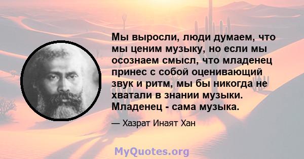 Мы выросли, люди думаем, что мы ценим музыку, но если мы осознаем смысл, что младенец принес с собой оценивающий звук и ритм, мы бы никогда не хватали в знании музыки. Младенец - сама музыка.