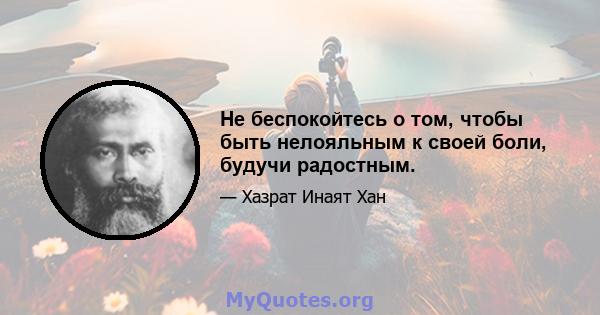 Не беспокойтесь о том, чтобы быть нелояльным к своей боли, будучи радостным.