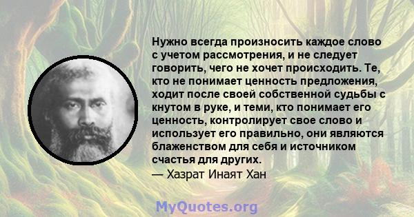 Нужно всегда произносить каждое слово с учетом рассмотрения, и не следует говорить, чего не хочет происходить. Те, кто не понимает ценность предложения, ходит после своей собственной судьбы с кнутом в руке, и теми, кто