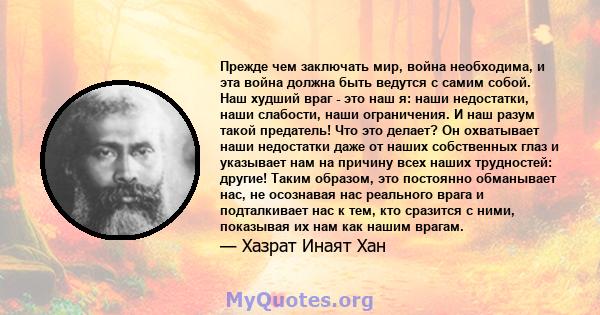 Прежде чем заключать мир, война необходима, и эта война должна быть ведутся с самим собой. Наш худший враг - это наш я: наши недостатки, наши слабости, наши ограничения. И наш разум такой предатель! Что это делает? Он