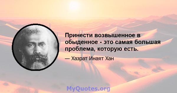 Принести возвышенное в обыденное - это самая большая проблема, которую есть.